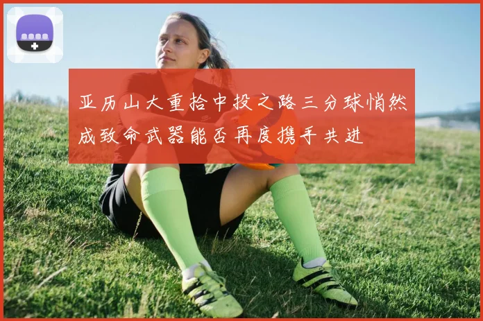 亚历山大重拾中投之路三分球悄然成致命武器能否再度携手共进