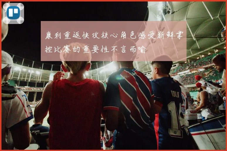 康利重返快攻核心角色感受新鲜掌控比赛的重要性不言而喻