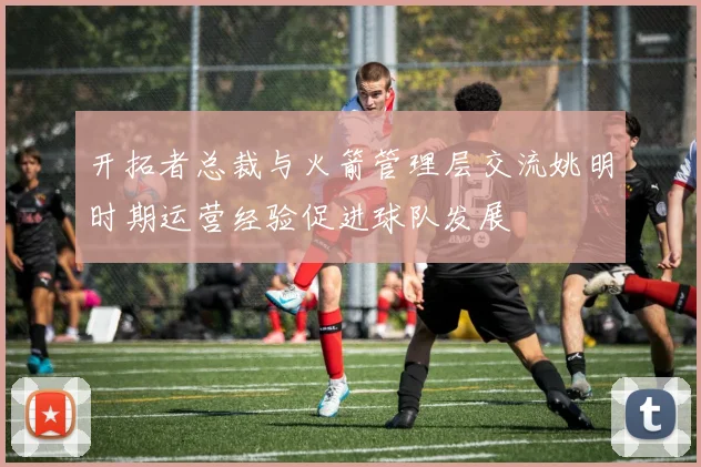 开拓者总裁与火箭管理层交流姚明时期运营经验促进球队发展