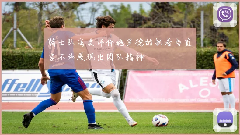 骑士队高度评价施罗德的执着与直言不讳展现出团队精神