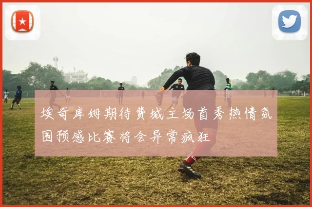 埃奇库姆期待费城主场首秀热情氛围预感比赛将会异常疯狂