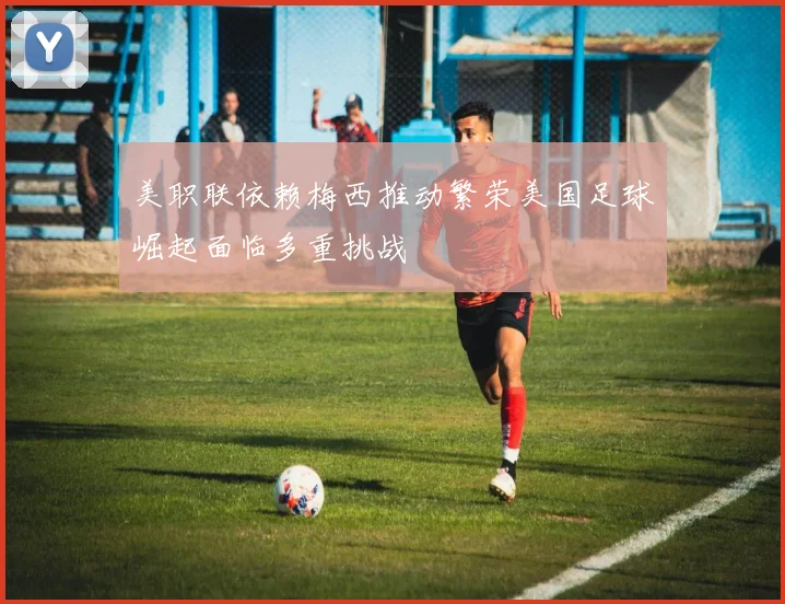 美职联依赖梅西推动繁荣美国足球崛起面临多重挑战