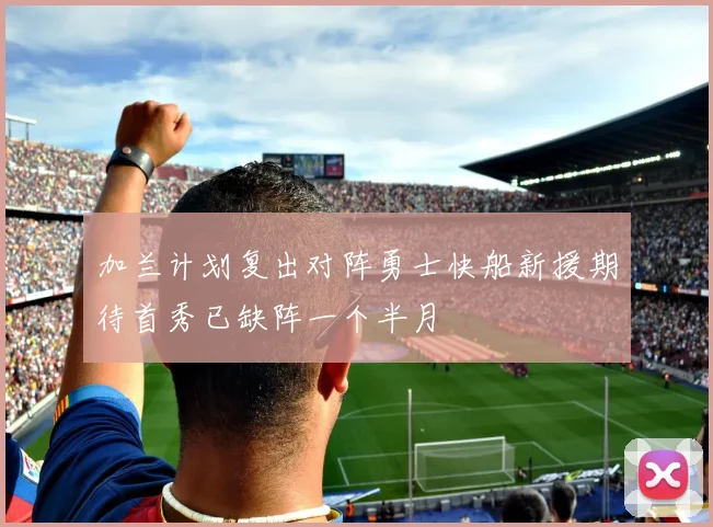 加兰计划复出对阵勇士快船新援期待首秀已缺阵一个半月