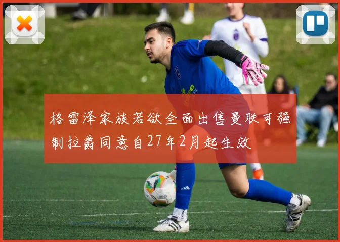格雷泽家族若欲全面出售曼联可强制拉爵同意自27年2月起生效