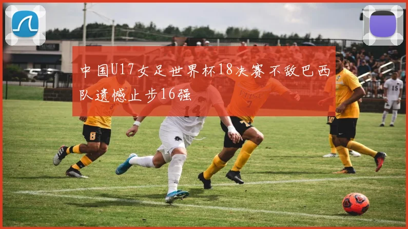中国U17女足世界杯18决赛不敌巴西队遗憾止步16强