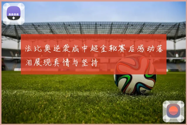 法比奥逆袭成中超金靴赛后感动落泪展现真情与坚持