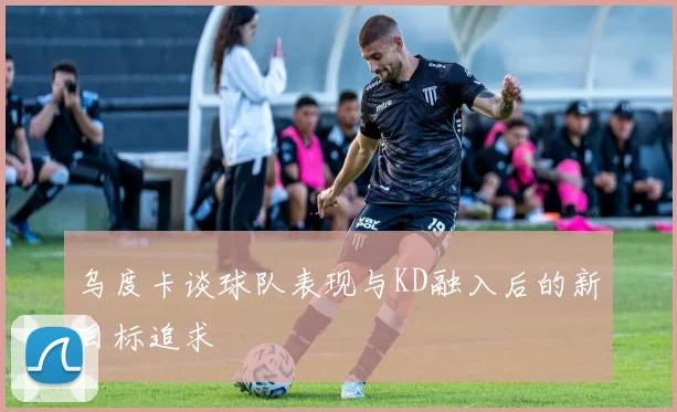 乌度卡谈球队表现与KD融入后的新目标追求
