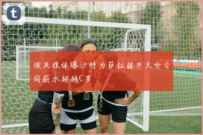 埃及媒体曝沙特为萨拉赫开天价合同薪水超越C罗