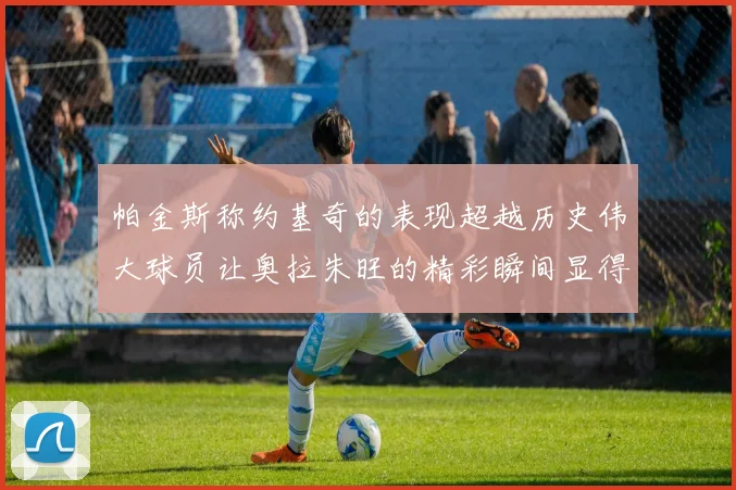帕金斯称约基奇的表现超越历史伟大球员让奥拉朱旺的精彩瞬间显得平凡