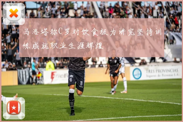 马洛塔称C罗对饮食极为讲究坚持训练成就职业生涯辉煌