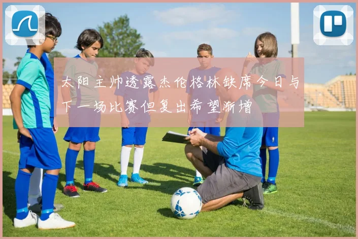 太阳主帅透露杰伦格林缺席今日与下一场比赛但复出希望渐增