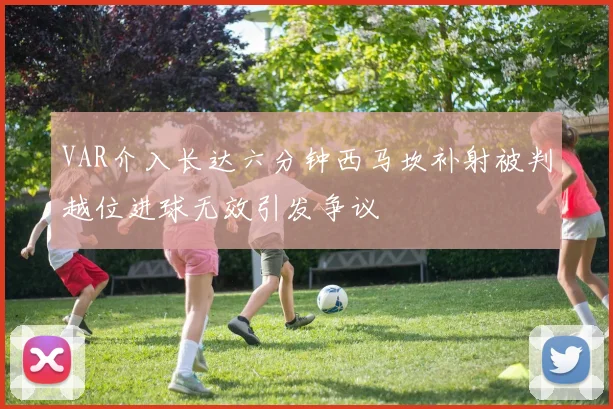 VAR介入长达六分钟西马坎补射被判越位进球无效引发争议