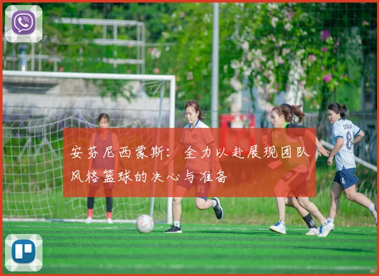 安芬尼西蒙斯：全力以赴展现团队风格篮球的决心与准备