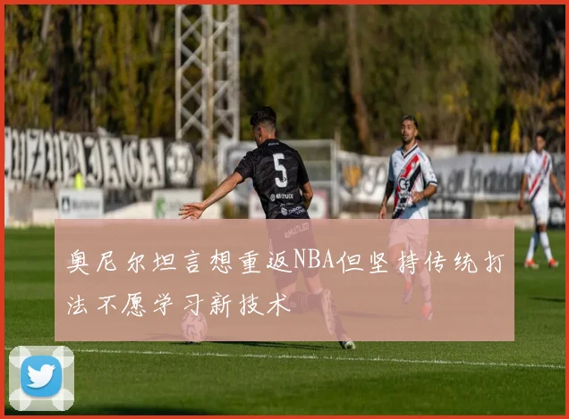 奥尼尔坦言想重返NBA但坚持传统打法不愿学习新技术