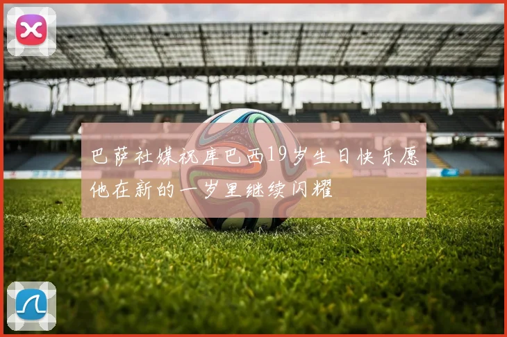 巴萨社媒祝库巴西19岁生日快乐愿他在新的一岁里继续闪耀