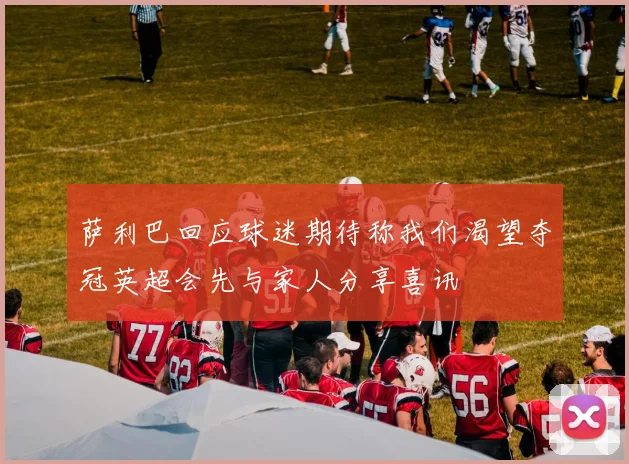 萨利巴回应球迷期待称我们渴望夺冠英超会先与家人分享喜讯