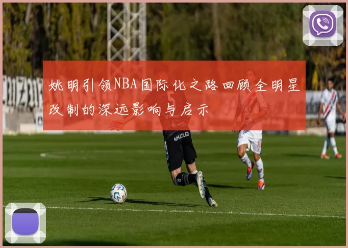 姚明引领NBA国际化之路回顾全明星改制的深远影响与启示
