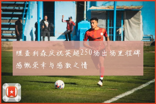 理查利森庆祝英超250场出场里程碑感慨荣幸与感激之情