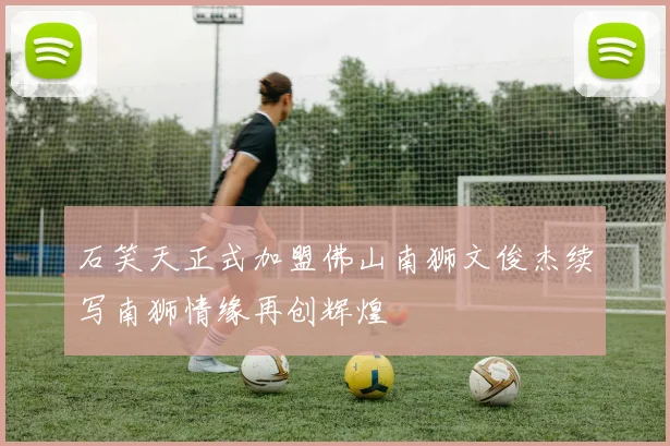 石笑天正式加盟佛山南狮文俊杰续写南狮情缘再创辉煌