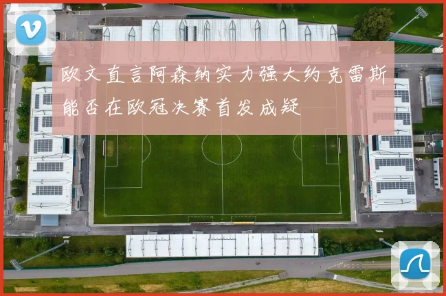 欧文直言阿森纳实力强大约克雷斯能否在欧冠决赛首发成疑