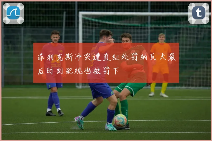 菲利克斯冲突遭直红处罚纳瓦夫最后时刻犯规也被罚下
