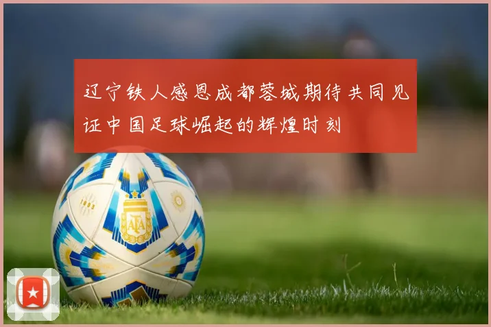辽宁铁人感恩成都蓉城期待共同见证中国足球崛起的辉煌时刻