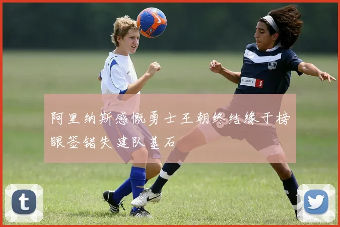 阿里纳斯感慨勇士王朝终结缘于榜眼签错失建队基石