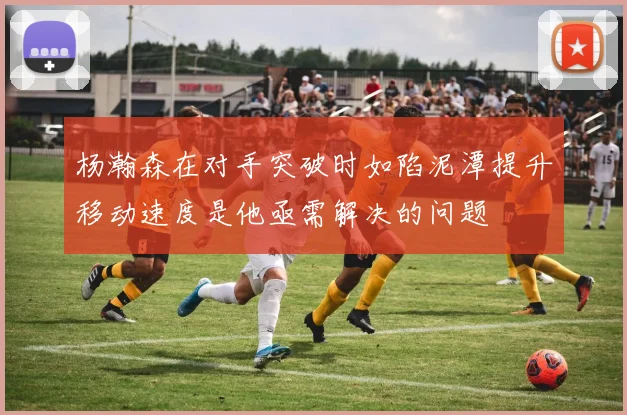杨瀚森在对手突破时如陷泥潭提升移动速度是他亟需解决的问题