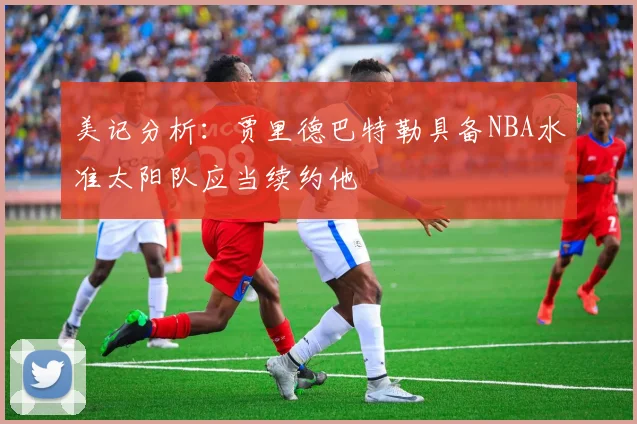 美记分析：贾里德巴特勒具备NBA水准太阳队应当续约他