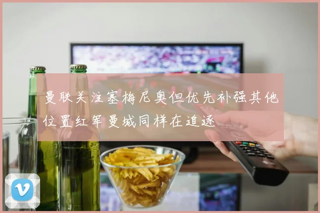 曼联关注塞梅尼奥但优先补强其他位置红军曼城同样在追逐