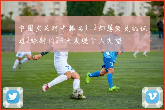 中国女足对手排名112却屡失良机仅进2球射门24次表现令人失望