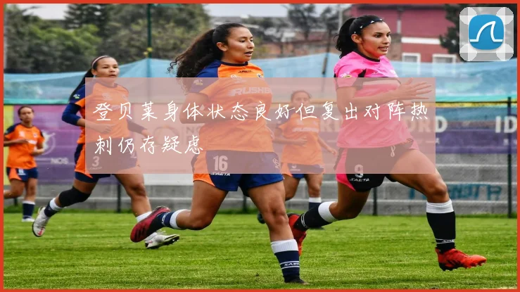 登贝莱身体状态良好但复出对阵热刺仍存疑虑