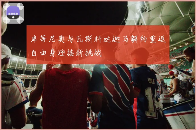 库蒂尼奥与瓦斯科达迦马解约重返自由身迎接新挑战