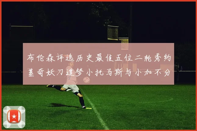 布伦森评选历史最佳五位二轮秀约基奇妖刀追梦小托马斯与小加不分先后
